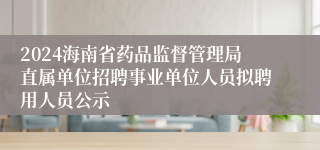 2024海南省药品监督管理局直属单位招聘事业单位人员拟聘用人员公示