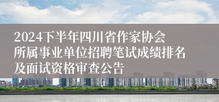 2024下半年四川省作家协会所属事业单位招聘笔试成绩排名及面试资格审查公告