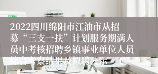 2022四川绵阳市江油市从招募“三支一扶”计划服务期满人员中考核招聘乡镇事业单位人员综合考察结果及拟聘公示