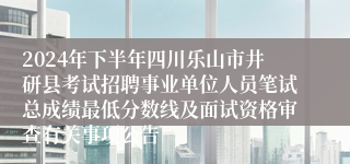 2024年下半年四川乐山市井研县考试招聘事业单位人员笔试总成绩最低分数线及面试资格审查有关事项公告