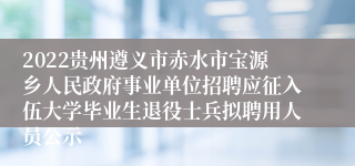 2022贵州遵义市赤水市宝源乡人民政府事业单位招聘应征入伍大学毕业生退役士兵拟聘用人员公示