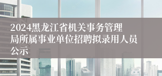 2024黑龙江省机关事务管理局所属事业单位招聘拟录用人员公示