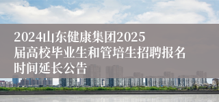 2024山东健康集团2025届高校毕业生和管培生招聘报名时间延长公告