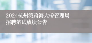 2024杭州湾跨海大桥管理局招聘笔试成绩公告