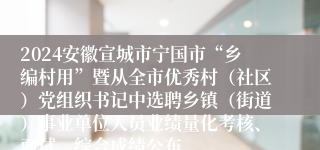 2024安徽宣城市宁国市“乡编村用”暨从全市优秀村（社区）党组织书记中选聘乡镇（街道）事业单位人员业绩量化考核、面试、综合成绩公布