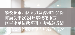 攀枝花市西区人力资源和社会保障局关于2024年攀枝花市西区事业单位秋季引才考核总成绩及拟进入体检环节人员名单的公告