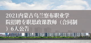 2021内蒙古乌兰察布职业学院招聘专职思政课教师（合同制）6人公告