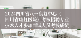 2024四川省八一康复中心（四川省康复医院）考核招聘专业技术人才参加面试人员考核成绩、排名及体检事项公告