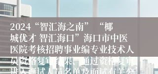 2024“智汇海之南” “椰城优才 智汇海口”海口市中医医院考核招聘事业编专业技术人员资格复审结果、通过资格复审进入面试人员名单及面试有关公告（第四号）