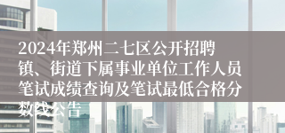 2024年郑州二七区公开招聘镇、街道下属事业单位工作人员笔试成绩查询及笔试最低合格分数线公告