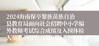 2024海南保亭黎族苗族自治县教育局面向社会招聘中小学编外教师考试综合成绩及入围体检人员名单公告（第6号）