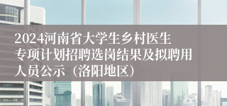 2024河南省大学生乡村医生专项计划招聘选岗结果及拟聘用人员公示（洛阳地区）