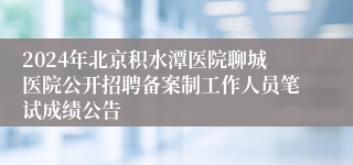 2024年北京积水潭医院聊城医院公开招聘备案制工作人员笔试成绩公告