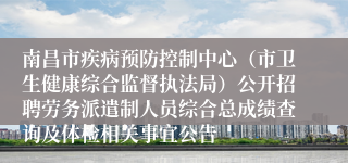 南昌市疾病预防控制中心（市卫生健康综合监督执法局）公开招聘劳务派遣制人员综合总成绩查询及体检相关事宜公告