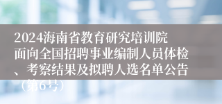 2024海南省教育研究培训院面向全国招聘事业编制人员体检、考察结果及拟聘人选名单公告（第6号）