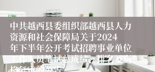 中共越西县委组织部越西县人力资源和社会保障局关于2024年下半年公开考试招聘事业单位工作人员笔试总成绩、排名及资格复审的公告