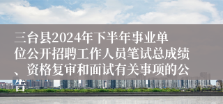 三台县2024年下半年事业单位公开招聘工作人员笔试总成绩、资格复审和面试有关事项的公告