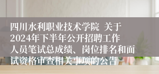 四川水利职业技术学院  关于2024年下半年公开招聘工作人员笔试总成绩、岗位排名和面试资格审查相关事项的公告