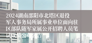 2024湖南邵阳市北塔区退役军人事务局所属事业单位面向驻区部队随军家属公开招聘人员笔试成绩公布公告