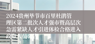 2024贵州毕节市百里杜鹃管理区第二批次人才强市暨高层次急需紧缺人才引进体检合格进入政审人员公告