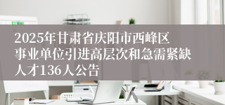 2025年甘肃省庆阳市西峰区事业单位引进高层次和急需紧缺人才136人公告