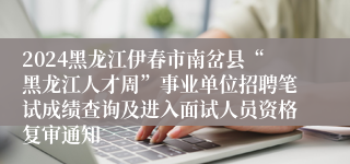 2024黑龙江伊春市南岔县“黑龙江人才周”事业单位招聘笔试成绩查询及进入面试人员资格复审通知