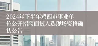 2024年下半年鸡西市事业单位公开招聘面试人选现场资格确认公告