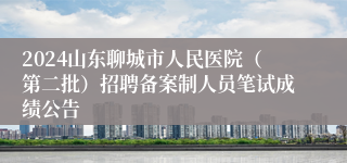 2024山东聊城市人民医院（第二批）招聘备案制人员笔试成绩公告