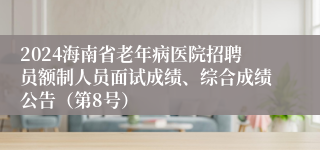 2024海南省老年病医院招聘员额制人员面试成绩、综合成绩公告（第8号）