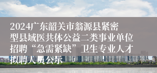 2024广东韶关市翁源县紧密型县域医共体公益二类事业单位招聘“急需紧缺”卫生专业人才拟聘人员公示