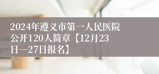 2024年遵义市第一人民医院公开120人简章【12月23日―27日报名】