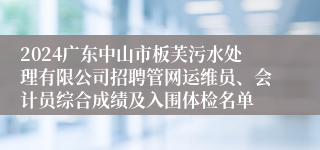 2024广东中山市板芙污水处理有限公司招聘管网运维员、会计员综合成绩及入围体检名单