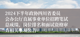 2024下半年政协四川省委员会办公厅直属事业单位招聘笔试总成绩、岗位排名和面试资格审查相关事项公告