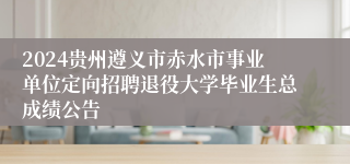 2024贵州遵义市赤水市事业单位定向招聘退役大学毕业生总成绩公告