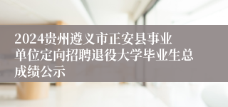 2024贵州遵义市正安县事业单位定向招聘退役大学毕业生总成绩公示