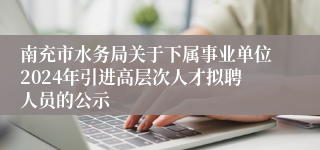 南充市水务局关于下属事业单位2024年引进高层次人才拟聘人员的公示