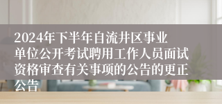 2024年下半年自流井区事业单位公开考试聘用工作人员面试资格审查有关事项的公告的更正公告