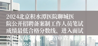 2024北京积水潭医院聊城医院公开招聘备案制工作人员笔试成绩最低合格分数线、进入面试范围人员名单、 资格审查及面试事项公告