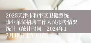 2025天津市和平区卫健系统事业单位招聘工作人员报考情况统计（统计时间：2024年12月18日上午10点）