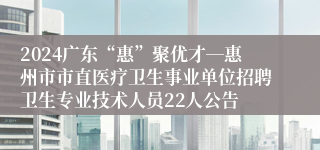 2024广东“惠”聚优才―惠州市市直医疗卫生事业单位招聘卫生专业技术人员22人公告