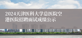 2024天津医科大学总医院空港医院招聘面试成绩公示 