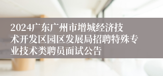 2024广东广州市增城经济技术开发区园区发展局招聘特殊专业技术类聘员面试公告