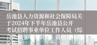 岳池县人力资源和社会保障局关于2024年下半年岳池县公开考试招聘事业单位工作人员（综合类和卫生类职位）资格复审的公告