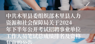 中共木里县委组织部木里县人力资源和社会保障局关于2024年下半年公开考试招聘事业单位工作人员笔试总成绩排名及资格复审的公告