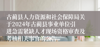 古蔺县人力资源和社会保障局关于2024年古蔺县事业单位引进急需紧缺人才现场资格审查及考核相关事宜的公告