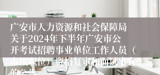 广安市人力资源和社会保障局 关于2024年下半年广安市公开考试招聘事业单位工作人员（市级职位）资格复审和面试事宜的公告