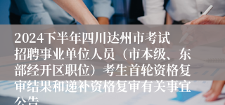 2024下半年四川达州市考试招聘事业单位人员（市本级、东部经开区职位）考生首轮资格复审结果和递补资格复审有关事宜公告