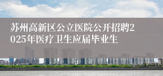 苏州高新区公立医院公开招聘2025年医疗卫生应届毕业生