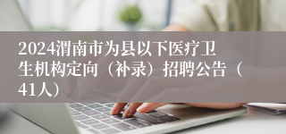 2024渭南市为县以下医疗卫生机构定向（补录）招聘公告（41人）