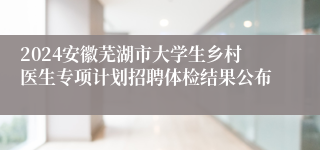 2024安徽芜湖市大学生乡村医生专项计划招聘体检结果公布